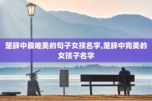 楚辞中最唯美的句子女孩名字,楚辞中完美的女孩子名字