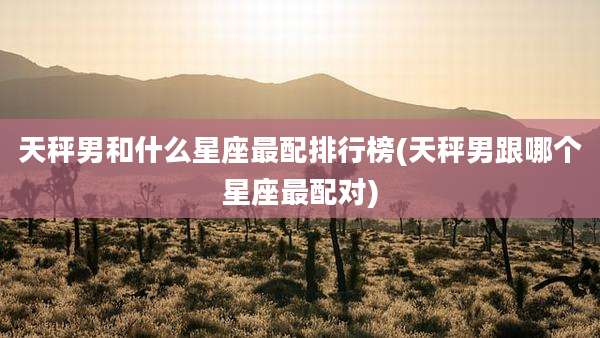 天秤男和什么星座最配排行榜(天秤男跟哪个星座最配对)