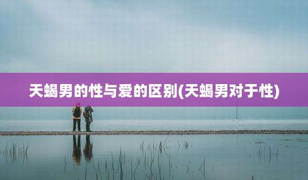 天蝎男的性与爱的区别(天蝎男对于性)
