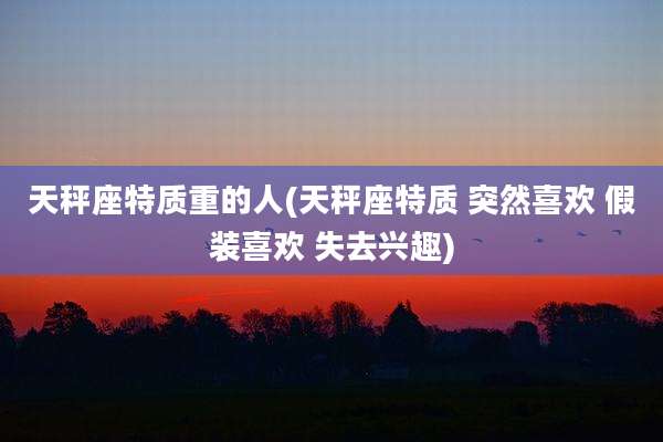 天秤座特质重的人(天秤座特质 突然喜欢 假装喜欢 失去兴趣)