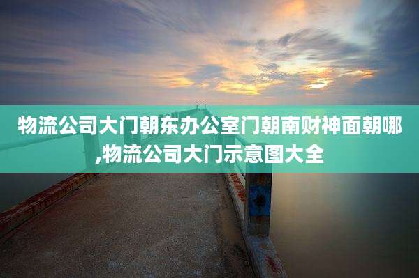物流公司大门朝东办公室门朝南财神面朝哪,物流公司大门示意图大全