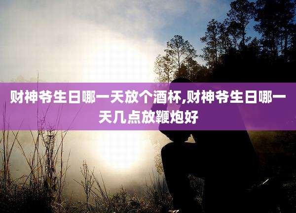 财神爷生日哪一天放个酒杯,财神爷生日哪一天几点放鞭炮好