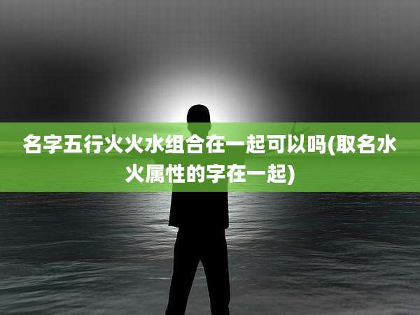 名字五行火火水组合在一起可以吗(取名水火属性的字在一起)