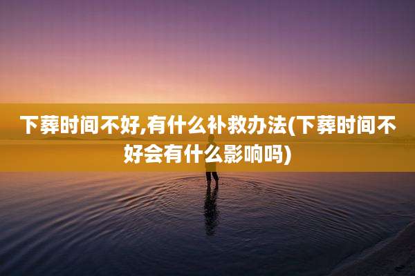下葬时间不好,有什么补救办法(下葬时间不好会有什么影响吗)