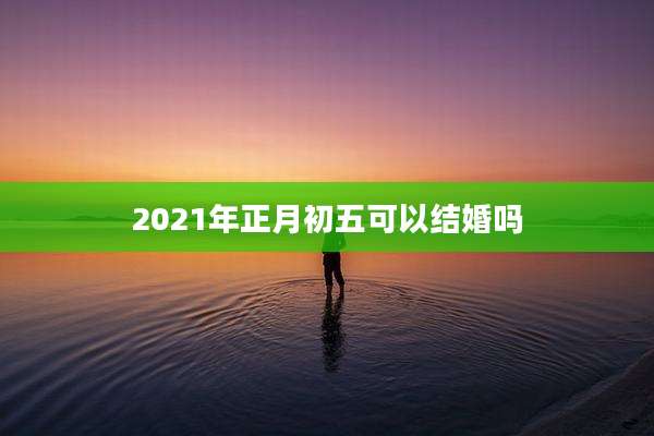 2021年正月初五可以结婚吗