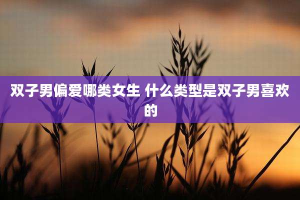 双子男偏爱哪类女生 什么类型是双子男喜欢的
