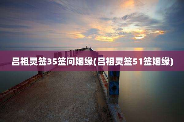 吕祖灵签35签问姻缘(吕祖灵签51签姻缘)