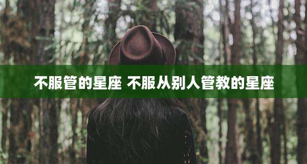 不服管的星座 不服从别人管教的星座