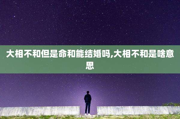 大相不和但是命和能结婚吗,大相不和是啥意思