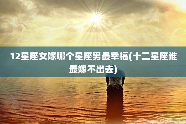 12星座女嫁哪个星座男最幸福(十二星座谁最嫁不出去)