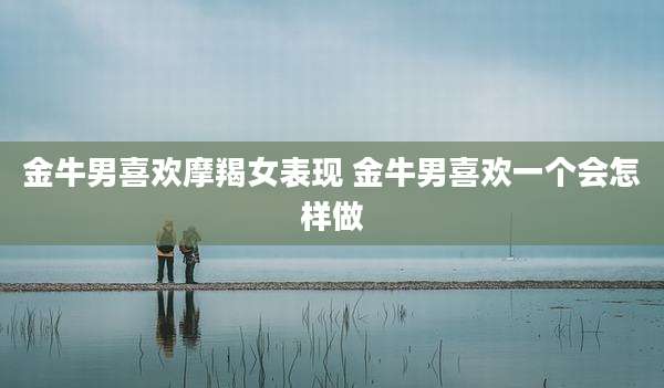 金牛男喜欢摩羯女表现 金牛男喜欢一个会怎样做
