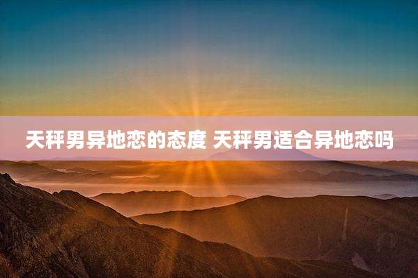 天秤男异地恋的态度 天秤男适合异地恋吗