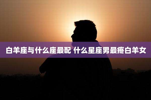 白羊座与什么座最配 什么星座男最疼白羊女