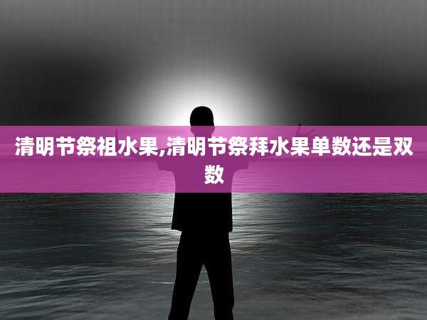 清明节祭祖水果,清明节祭拜水果单数还是双数