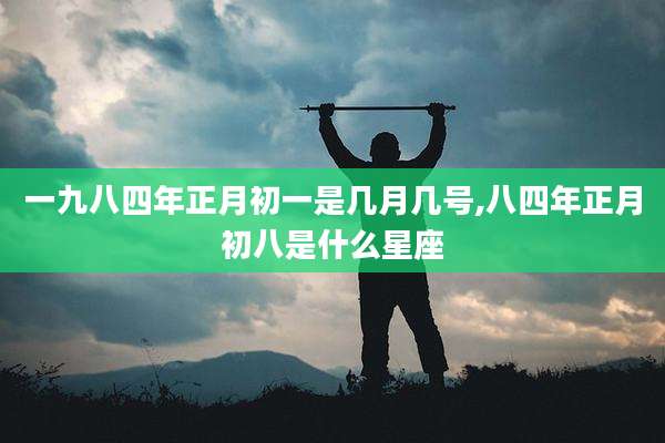 一九八四年正月初一是几月几号,八四年正月初八是什么星座