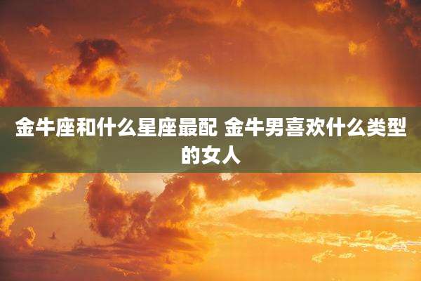 金牛座和什么星座最配 金牛男喜欢什么类型的女人