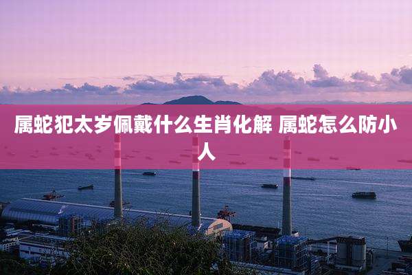 属蛇犯太岁佩戴什么生肖化解 属蛇怎么防小人