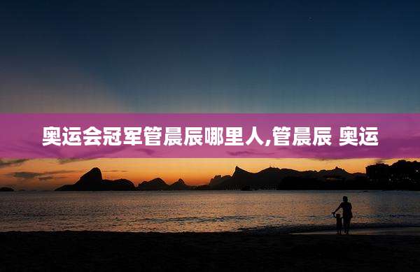 奥运会冠军管晨辰哪里人,管晨辰 奥运