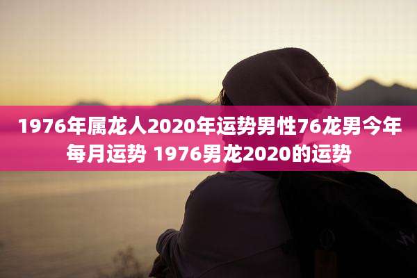1976年属龙人2020年运势男性76龙男今年每月运势 1976男龙2020的运势