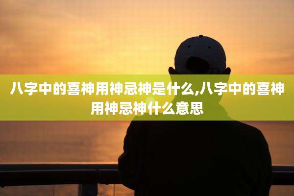 八字中的喜神用神忌神是什么,八字中的喜神用神忌神什么意思