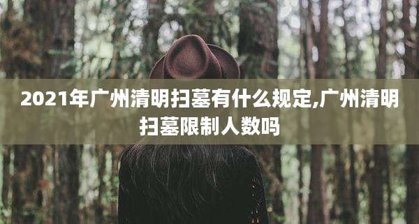 2021年广州清明扫墓有什么规定,广州清明扫墓限制人数吗