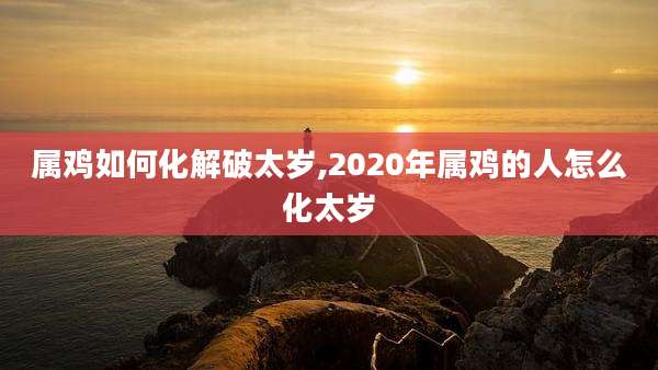 属鸡如何化解破太岁,2020年属鸡的人怎么化太岁