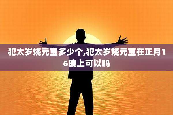犯太岁烧元宝多少个,犯太岁烧元宝在正月16晚上可以吗