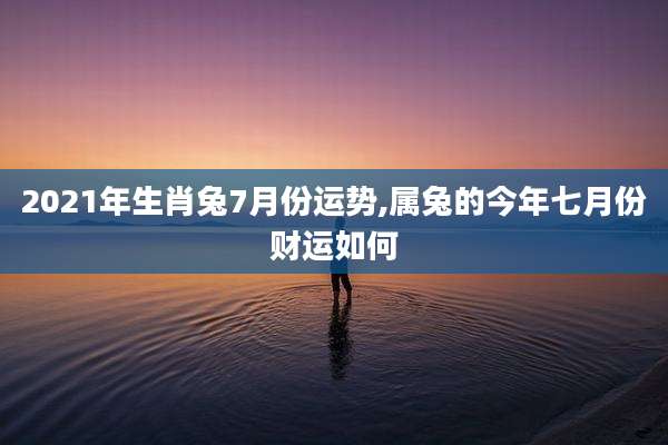 2021年生肖兔7月份运势,属兔的今年七月份财运如何