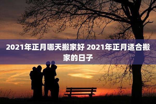 2021年正月哪天搬家好 2021年正月适合搬家的日子