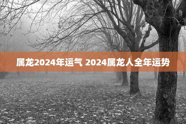 属龙2024年运气 2024属龙人全年运势