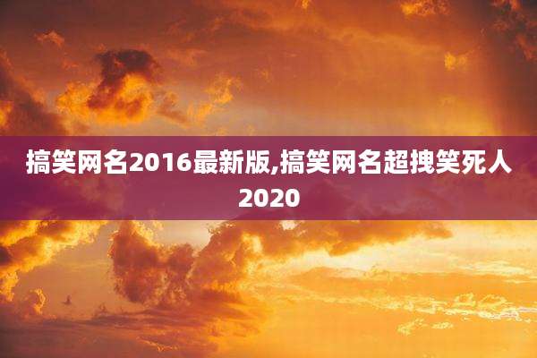 搞笑网名2016最新版,搞笑网名超拽笑死人2020