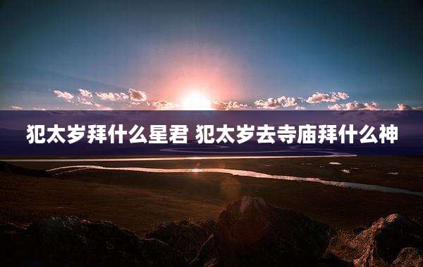 犯太岁拜什么星君 犯太岁去寺庙拜什么神
