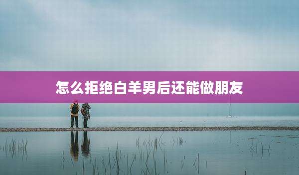 怎么拒绝白羊男后还能做朋友