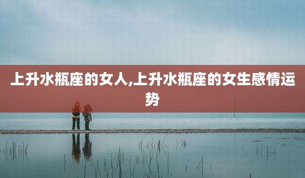 上升水瓶座的女人,上升水瓶座的女生感情运势