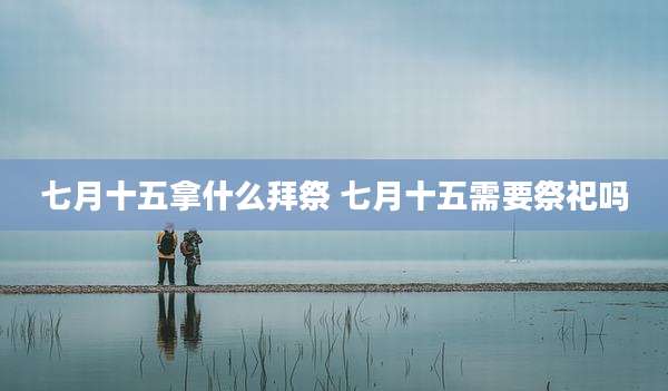 七月十五拿什么拜祭 七月十五需要祭祀吗