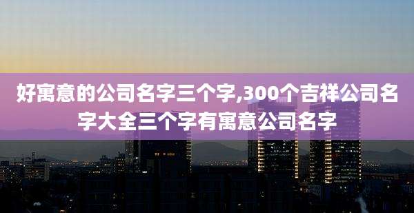 好寓意的公司名字三个字,300个吉祥公司名字大全三个字有寓意公司名字