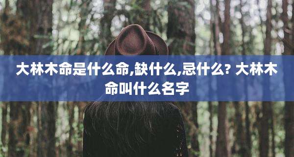 大林木命是什么命,缺什么,忌什么? 大林木命叫什么名字