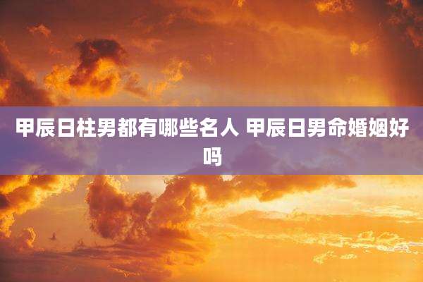 甲辰日柱男都有哪些名人 甲辰日男命婚姻好吗