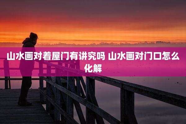 山水画对着屋门有讲究吗 山水画对门口怎么化解