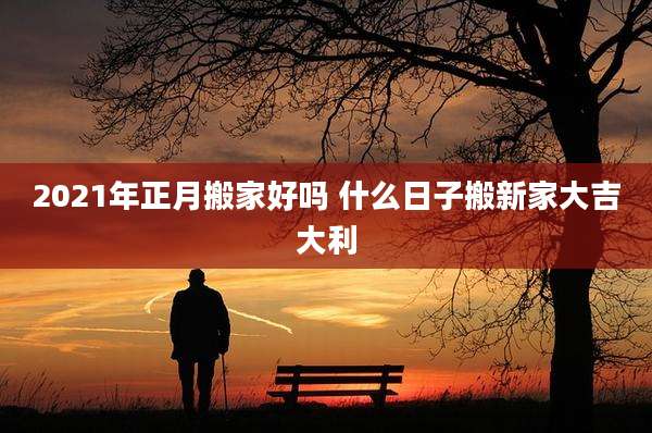 2021年正月搬家好吗 什么日子搬新家大吉大利