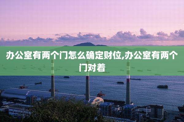 办公室有两个门怎么确定财位,办公室有两个门对着