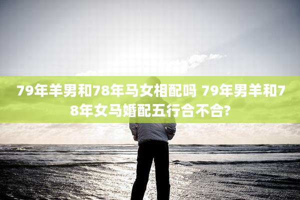 79年羊男和78年马女相配吗 79年男羊和78年女马婚配五行合不合?