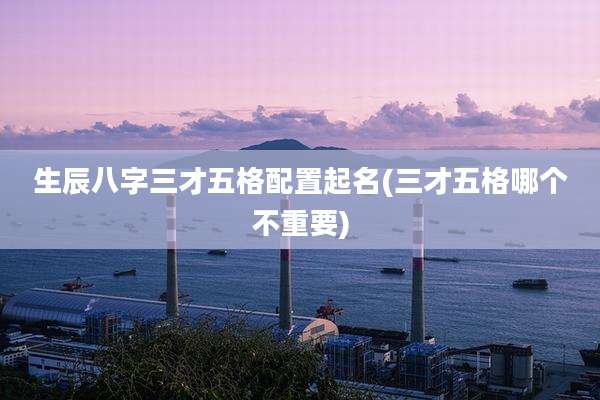 生辰八字三才五格配置起名(三才五格哪个不重要)