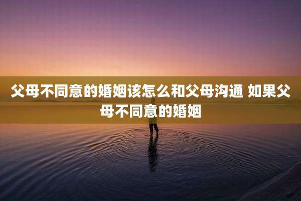 父母不同意的婚姻该怎么和父母沟通 如果父母不同意的婚姻