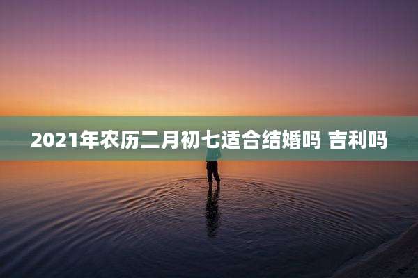 2021年农历二月初七适合结婚吗 吉利吗