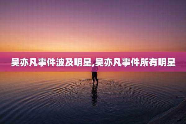 吴亦凡事件波及明星,吴亦凡事件所有明星