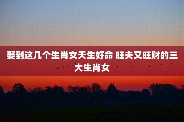 娶到这几个生肖女天生好命 旺夫又旺财的三大生肖女