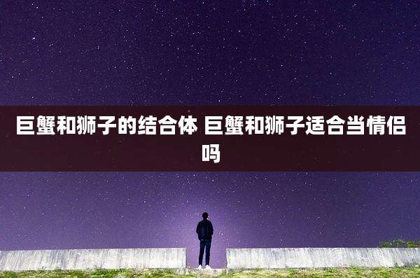 巨蟹和狮子的结合体 巨蟹和狮子适合当情侣吗