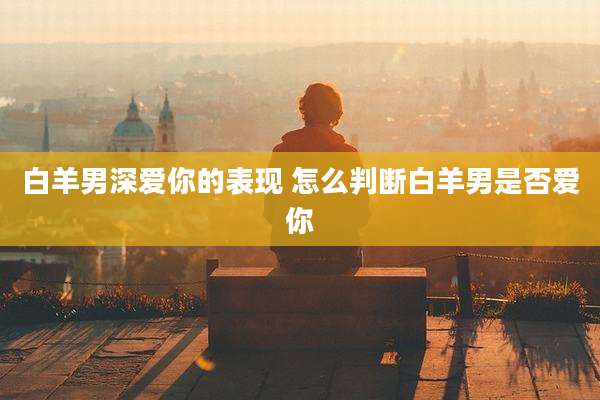 白羊男深爱你的表现 怎么判断白羊男是否爱你