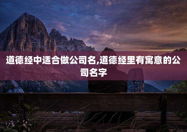 道德经中适合做公司名,道德经里有寓意的公司名字
